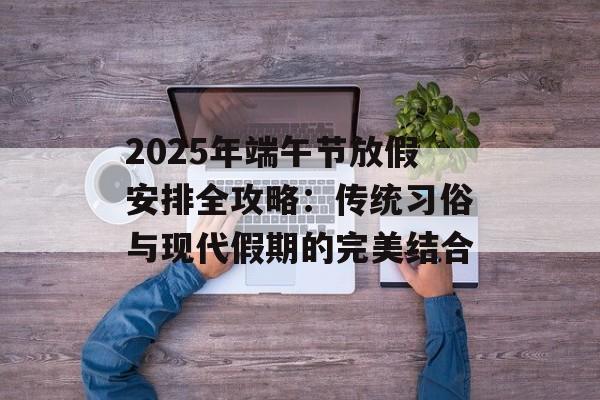 2025年端午节放假安排全攻略：传统习俗与现代假期的完美结合-第1张图片-