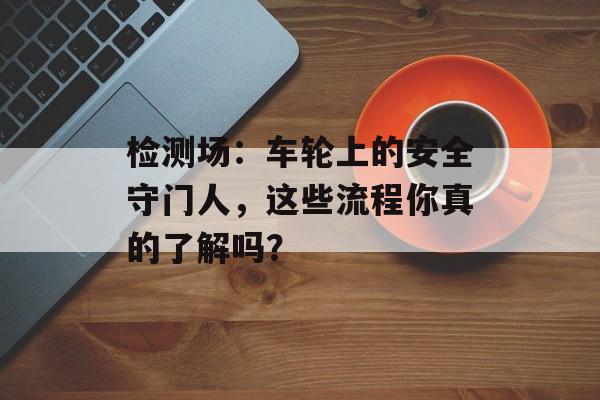 检测场：车轮上的安全守门人，这些流程你真的了解吗？-第1张图片-