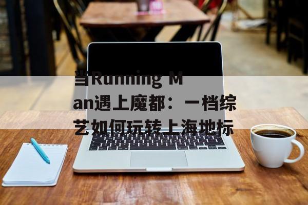 当Running Man遇上魔都：一档综艺如何玩转上海地标-第1张图片-