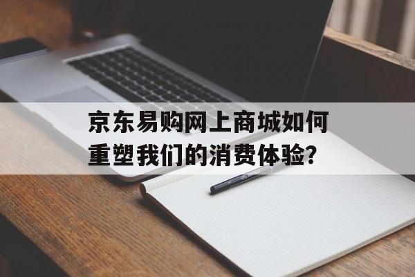 京东易购网上商城如何重塑我们的消费体验？-第1张图片-