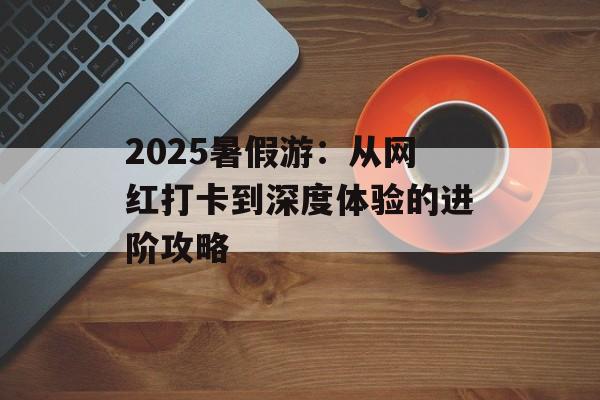 2025暑假游：从网红打卡到深度体验的进阶攻略-第1张图片-