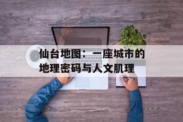 仙台地图：一座城市的地理密码与人文肌理-第1张图片-