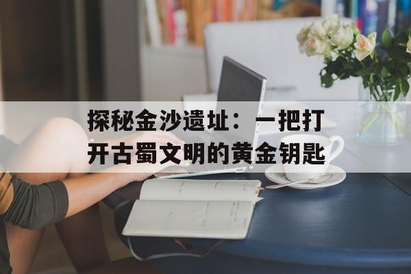 探秘金沙遗址：一把打开古蜀文明的黄金钥匙-第1张图片-