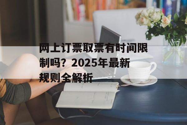 网上订票取票有时间限制吗？2025年最新规则全解析-第1张图片-