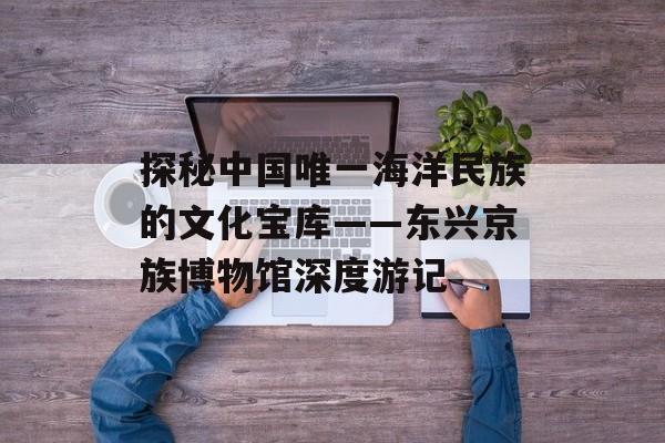 探秘中国唯一海洋民族的文化宝库——东兴京族博物馆深度游记-第1张图片- 探秘中国唯一海洋民族的文化宝库——东兴京族博物馆深度游记-第1张图片-