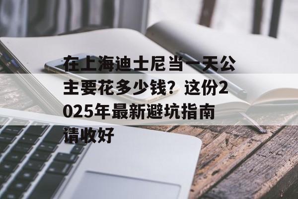 在上海迪士尼当一天公主要花多少钱？这份2025年最新避坑指南请收好-第1张图片-