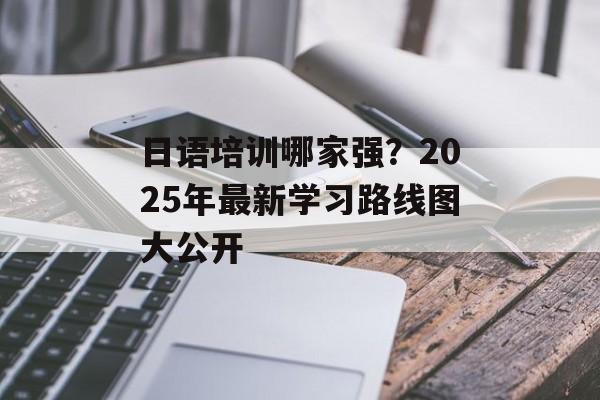 日语培训哪家强？2025年最新学习路线图大公开-第1张图片-