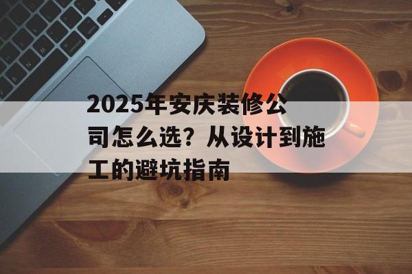 2025年安庆装修公司怎么选？从设计到施工的避坑指南-第1张图片-