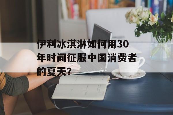 伊利冰淇淋如何用30年时间征服中国消费者的夏天？-第1张图片-
