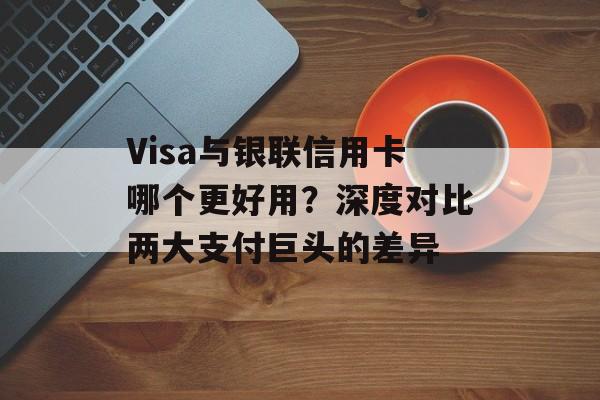 Visa与银联信用卡哪个更好用？深度对比两大支付巨头的差异-第1张图片-