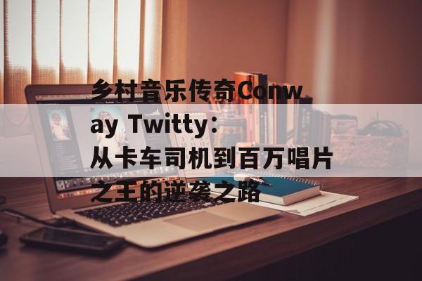 乡村音乐传奇Conway Twitty:从卡车司机到百万唱片之王的逆袭之路-第1张图片- 乡村音乐传奇Conway Twitty:从卡车司机到百万唱片之王的逆袭之路-第1张图片-