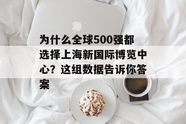 为什么全球500强都选择上海新国际博览中心？这组数据告诉你答案-第1张图片-