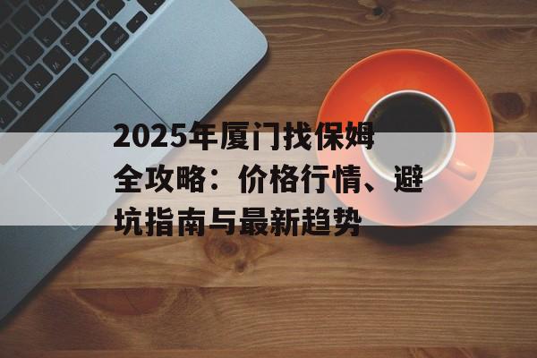 2025年厦门找保姆全攻略：价格行情、避坑指南与最新趋势-第1张图片-