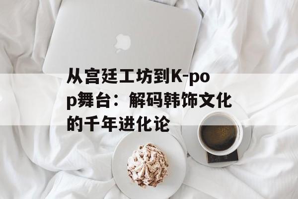 从宫廷工坊到K-pop舞台：解码韩饰文化的千年进化论-第1张图片-