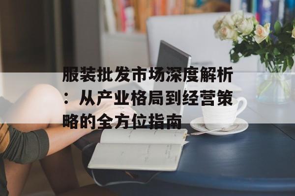 服装批发市场深度解析:从产业格局到经营策略的全方位指南-第1张图片- 服装批发市场深度解析:从产业格局到经营策略的全方位指南-第1张图片-