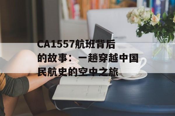CA1557航班背后的故事：一趟穿越中国民航史的空中之旅-第1张图片-