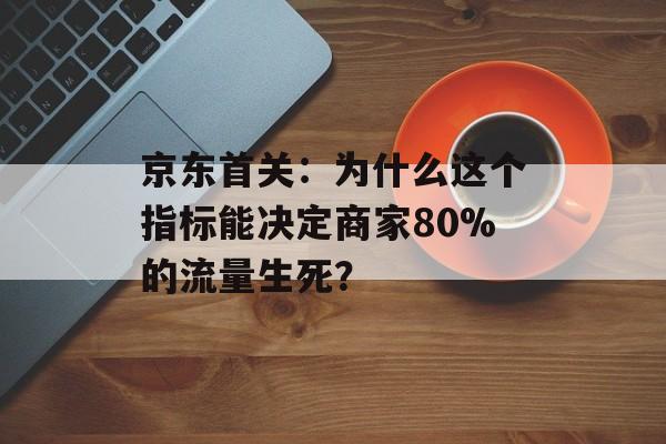 京东首关：为什么这个指标能决定商家80%的流量生死？-第1张图片-