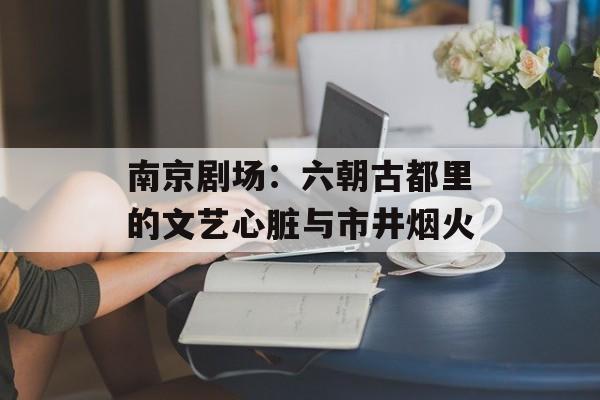 南京剧场：六朝古都里的文艺心脏与市井烟火-第1张图片-