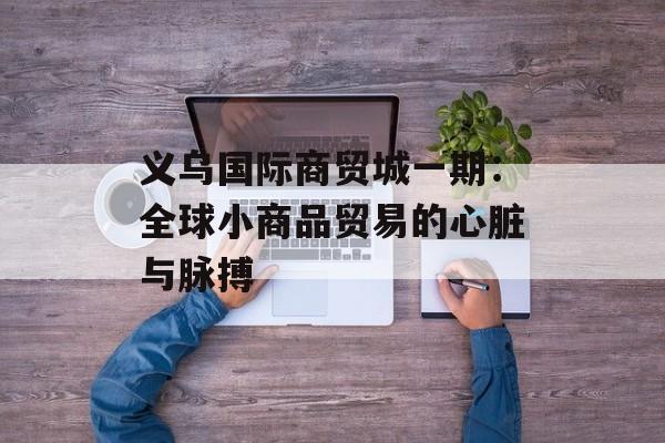 义乌国际商贸城一期：全球小商品贸易的心脏与脉搏-第1张图片-