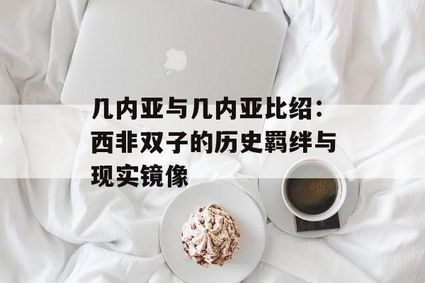 几内亚与几内亚比绍:西非双子的历史羁绊与现实镜像-第1张图片- 几内亚与几内亚比绍:西非双子的历史羁绊与现实镜像-第1张图片-
