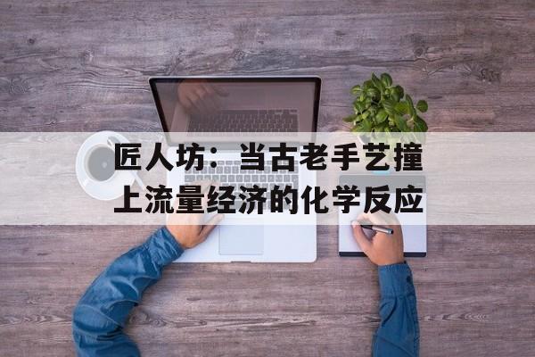 匠人坊：当古老手艺撞上流量经济的化学反应-第1张图片-