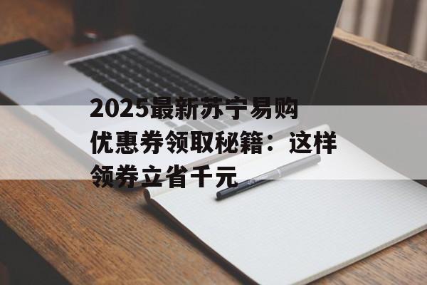 2025最新苏宁易购优惠券领取秘籍：这样领券立省千元-第1张图片-