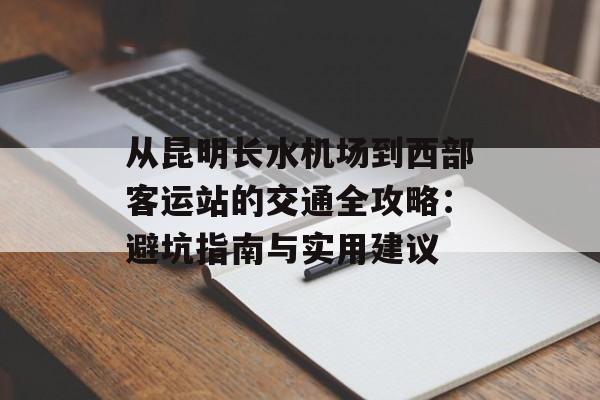 从昆明长水机场到西部客运站的交通全攻略：避坑指南与实用建议-第1张图片-