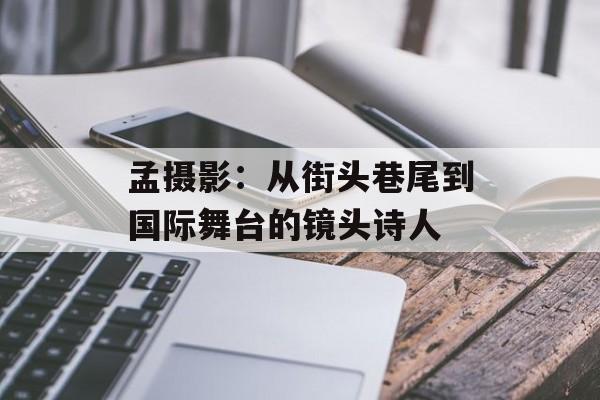 孟摄影：从街头巷尾到国际舞台的镜头诗人-第1张图片-