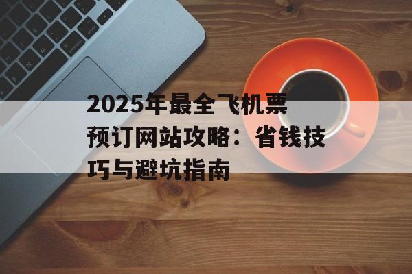 2025年最全飞机票预订网站攻略：省钱技巧与避坑指南-第1张图片-