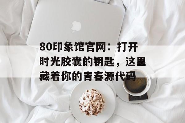 80印象馆官网：打开时光胶囊的钥匙，这里藏着你的青春源代码-第1张图片-
