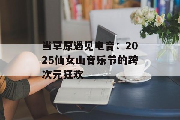 当草原遇见电音：2025仙女山音乐节的跨次元狂欢-第1张图片-