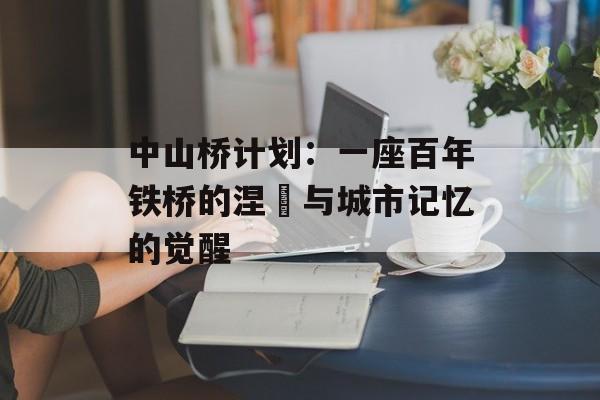 中山桥计划：一座百年铁桥的涅槃与城市记忆的觉醒-第1张图片-