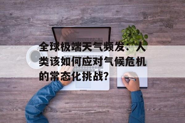 全球极端天气频发：人类该如何应对气候危机的常态化挑战？-第1张图片-
