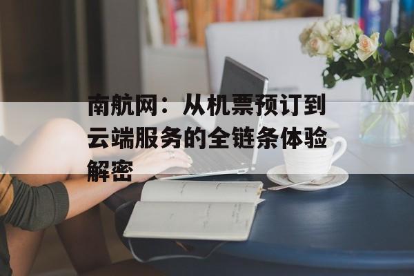 南航网：从机票预订到云端服务的全链条体验解密-第1张图片-