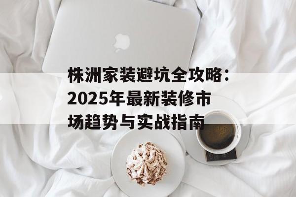 株洲家装避坑全攻略：2025年最新装修市场趋势与实战指南-第1张图片-