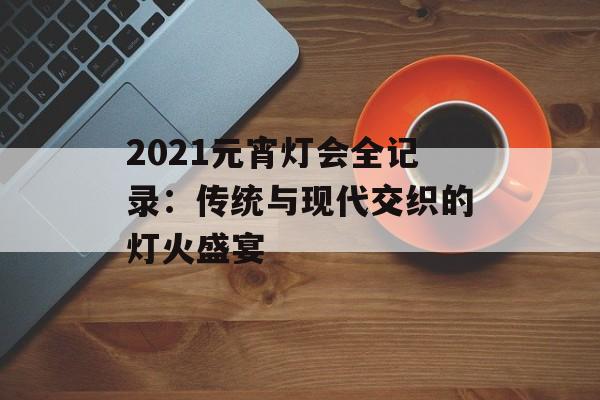 2021元宵灯会全记录：传统与现代交织的灯火盛宴-第1张图片-