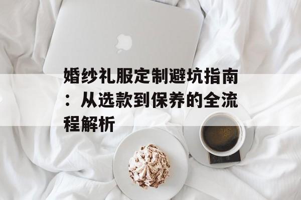 婚纱礼服定制避坑指南：从选款到保养的全流程解析-第1张图片-