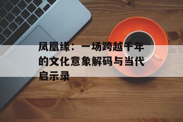 凤凰缘：一场跨越千年的文化意象解码与当代启示录-第1张图片-