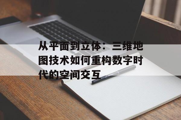 从平面到立体:三维地图技术如何重构数字时代的空间交互-第1张图片- 从平面到立体:三维地图技术如何重构数字时代的空间交互-第1张图片-