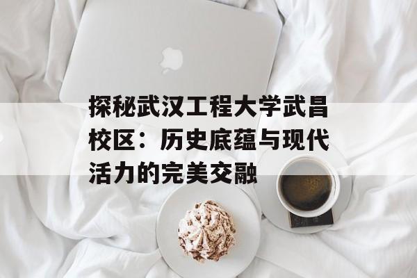 探秘武汉工程大学武昌校区:历史底蕴与现代活力的完美交融-第1张图片- 探秘武汉工程大学武昌校区:历史底蕴与现代活力的完美交融-第1张图片-