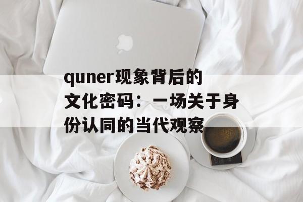 quner现象背后的文化密码:一场关于身份认同的当代观察-第1张图片- quner现象背后的文化密码:一场关于身份认同的当代观察-第1张图片-